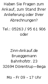 Textfeld: Haben Sie Fragen zum Ankauf, zum Stand Ihrer Anlieferung oder Ihrer Abrechnungen?Tel.: 05263 / 95 61 906
oderZinn-Ankauf.deBrueggemannBahnhofstr. 2332694 DrentrupBegaMo - Fr 09 - 17 Uhr