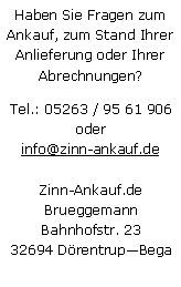 Textfeld: Haben Sie Fragen zum Ankauf, zum Stand Ihrer Anlieferung oder Ihrer Abrechnungen?Tel.: 05263 / 95 61 906
oderinfo@zinn-ankauf.deZinn-Ankauf.deBrueggemannBahnhofstr. 2332694 DrentrupBega